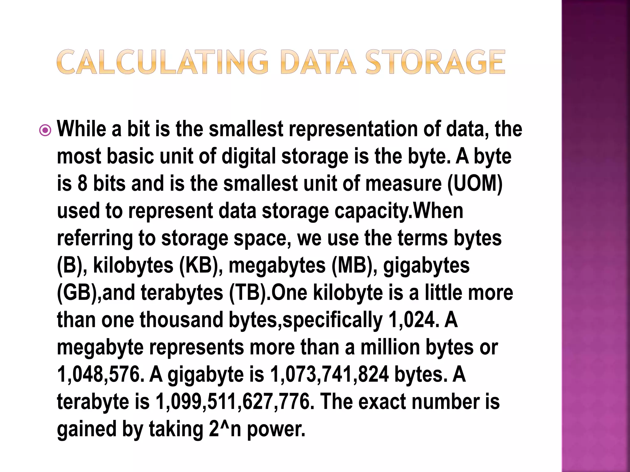  While a bit is the smallest representation of data, the
most basic unit of digital storage is the byte. A byte
is 8 bits and is the smallest unit of measure (UOM)
used to represent data storage capacity.When
referring to storage space, we use the terms bytes
(B), kilobytes (KB), megabytes (MB), gigabytes
(GB),and terabytes (TB).One kilobyte is a little more
than one thousand bytes,specifically 1,024. A
megabyte represents more than a million bytes or
1,048,576. A gigabyte is 1,073,741,824 bytes. A
terabyte is 1,099,511,627,776. The exact number is
gained by taking 2^n power.
 