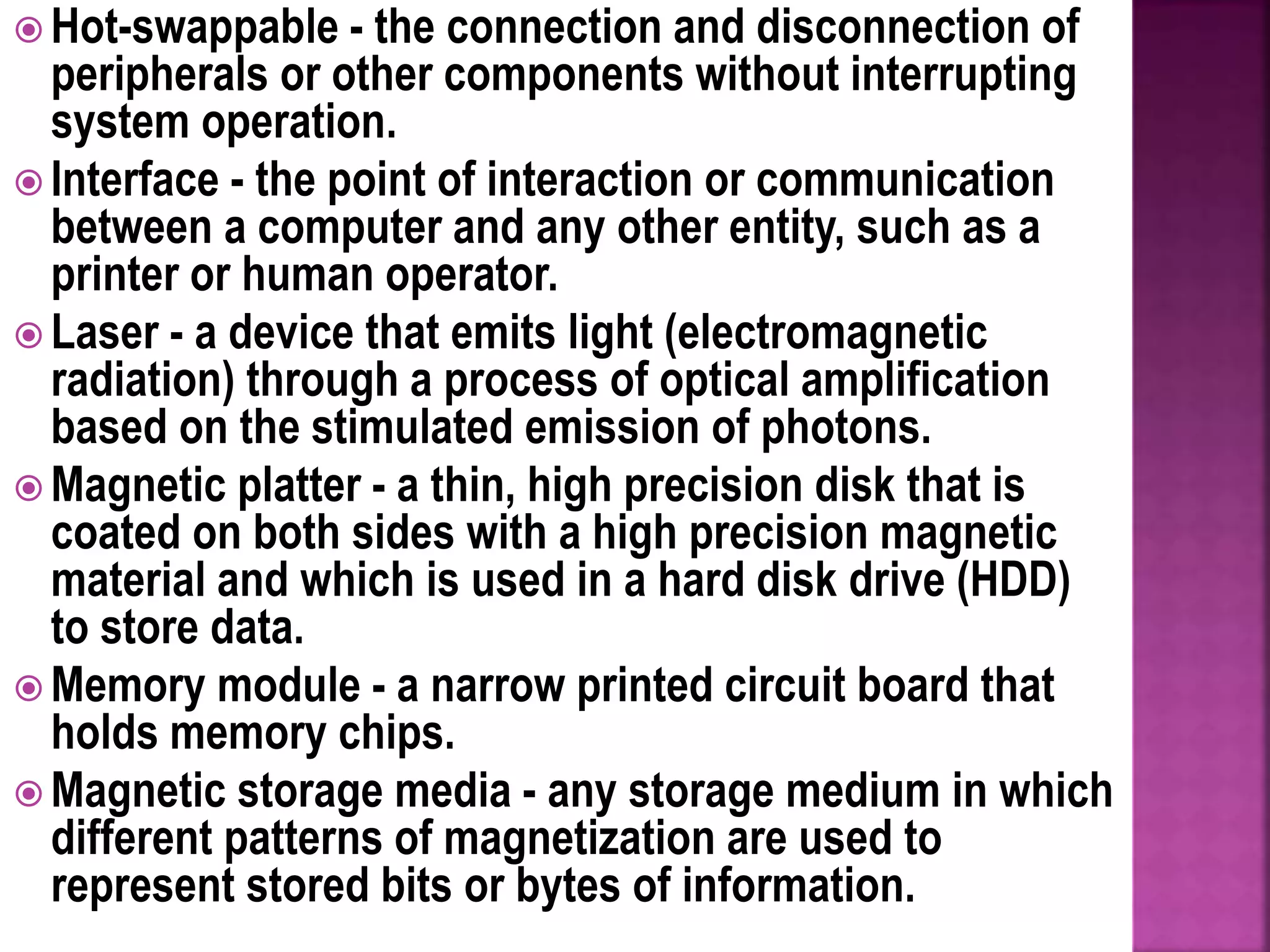  Hot-swappable - the connection and disconnection of
peripherals or other components without interrupting
system operation.
 Interface - the point of interaction or communication
between a computer and any other entity, such as a
printer or human operator.
 Laser - a device that emits light (electromagnetic
radiation) through a process of optical amplification
based on the stimulated emission of photons.
 Magnetic platter - a thin, high precision disk that is
coated on both sides with a high precision magnetic
material and which is used in a hard disk drive (HDD)
to store data.
 Memory module - a narrow printed circuit board that
holds memory chips.
 Magnetic storage media - any storage medium in which
different patterns of magnetization are used to
represent stored bits or bytes of information.
 