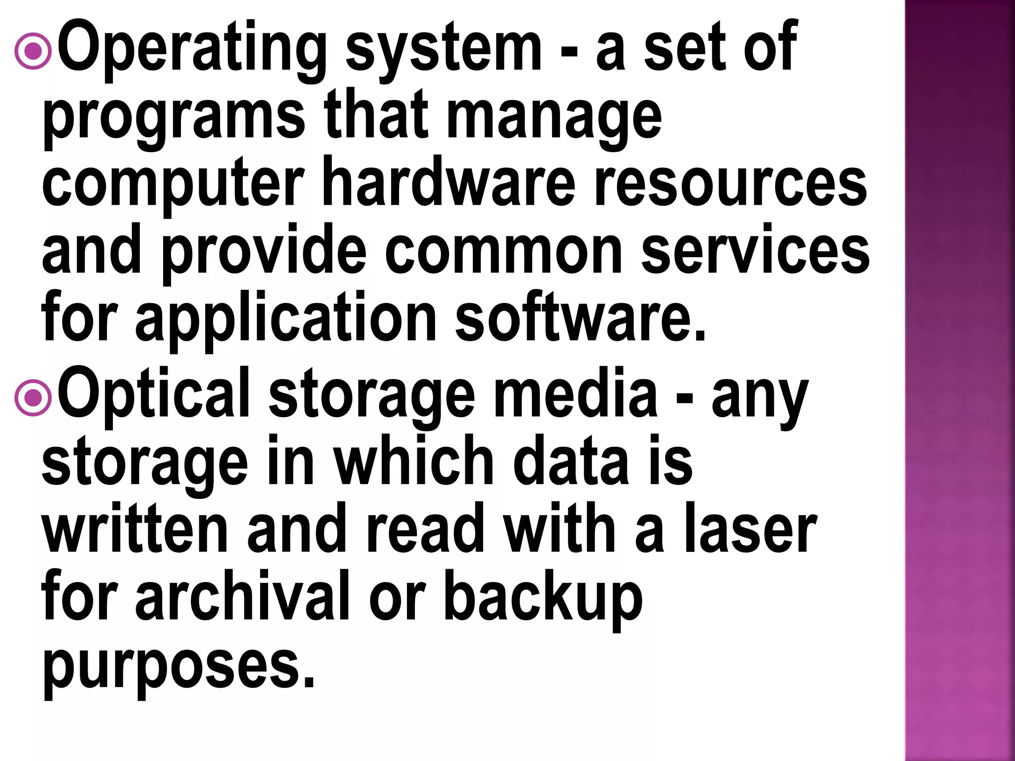 Operating system - a set of
programs that manage
computer hardware resources
and provide common services
for application software.
Optical storage media - any
storage in which data is
written and read with a laser
for archival or backup
purposes.
 