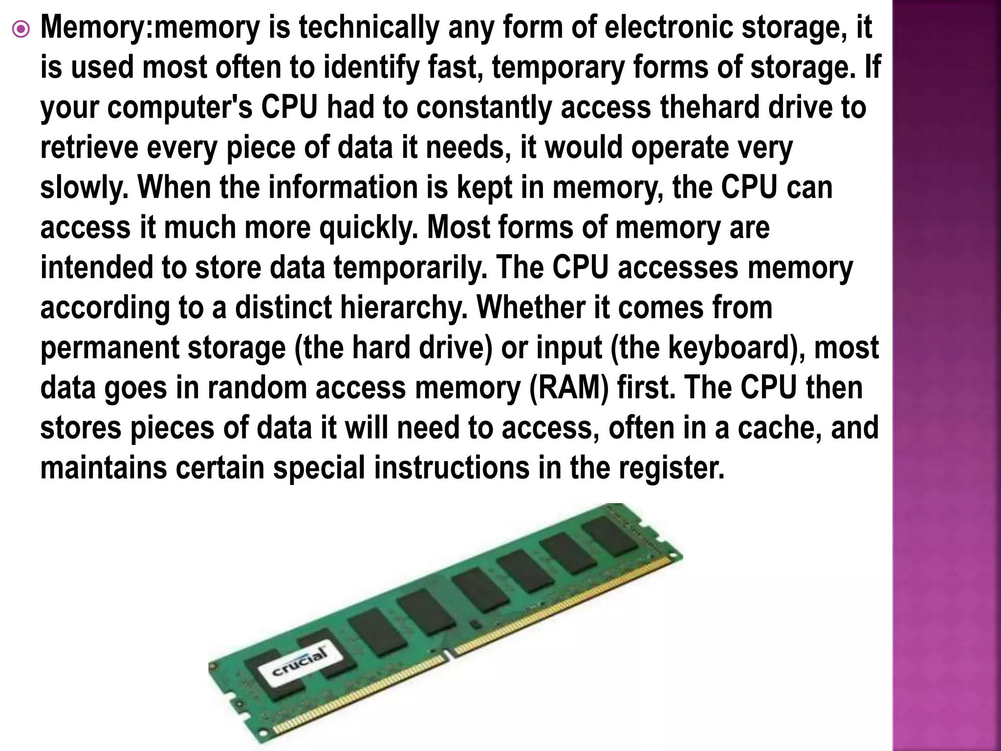  Memory:memory is technically any form of electronic storage, it
is used most often to identify fast, temporary forms of storage. If
your computer's CPU had to constantly access thehard drive to
retrieve every piece of data it needs, it would operate very
slowly. When the information is kept in memory, the CPU can
access it much more quickly. Most forms of memory are
intended to store data temporarily. The CPU accesses memory
according to a distinct hierarchy. Whether it comes from
permanent storage (the hard drive) or input (the keyboard), most
data goes in random access memory (RAM) first. The CPU then
stores pieces of data it will need to access, often in a cache, and
maintains certain special instructions in the register.
 