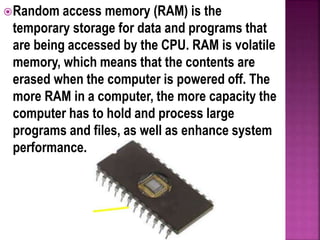 Random access memory (RAM) is the
temporary storage for data and programs that
are being accessed by the CPU. RAM is volatile
memory, which means that the contents are
erased when the computer is powered off. The
more RAM in a computer, the more capacity the
computer has to hold and process large
programs and files, as well as enhance system
performance.
 