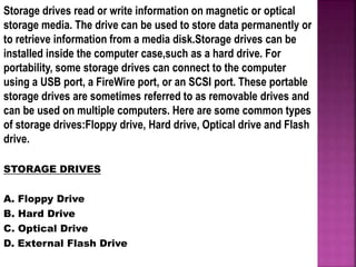 Storage drives read or write information on magnetic or optical
storage media. The drive can be used to store data permanently or
to retrieve information from a media disk.Storage drives can be
installed inside the computer case,such as a hard drive. For
portability, some storage drives can connect to the computer
using a USB port, a FireWire port, or an SCSI port. These portable
storage drives are sometimes referred to as removable drives and
can be used on multiple computers. Here are some common types
of storage drives:Floppy drive, Hard drive, Optical drive and Flash
drive.
STORAGE DRIVES
A. Floppy Drive
B. Hard Drive
C. Optical Drive
D. External Flash Drive
 
