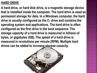 HARD DRIVE
A hard drive, or hard disk drive, is a magnetic storage device
that is installed inside the computer. The hard drive is used as
permanent storage for data. In a Windows computer, the hard
drive is usually configured as the C: drive and contains the
operating system and applications. The hard drive is often
configured as the first drive in the boot sequence. The
storage capacity of a hard drive is measured in billions of
bytes, or gigabytes (GB). The speed of a hard drive is
measured in revolutions per minute (RPM). Multiple hard
drives can be added to increase storage capacity.
 