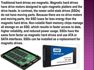 Traditional hard drives are magnetic. Magnetic hard drives
have drive motors designed to spin magnetic platters and the
drive heads. In contrast, the newer solid state drives (SSDs)
do not have moving parts. Because there are no drive motors
and moving parts, the SSD luses far less energy than the
magnetic hard drive. Non-volatile flash memory chips manage
all storage on an SSD, which results in faster access to data,
higher reliability, and reduced power usage. SSDs have the
same form factor as magnetic hard drives and use ATA or
SATA interfaces. SSDs can be installed as a replacement for
magnetic drives.
 