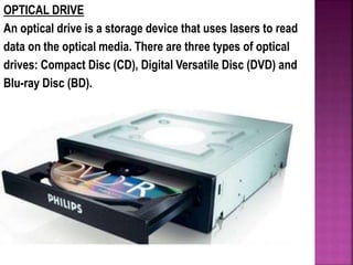 OPTICAL DRIVE
An optical drive is a storage device that uses lasers to read
data on the optical media. There are three types of optical
drives: Compact Disc (CD), Digital Versatile Disc (DVD) and
Blu-ray Disc (BD).
 