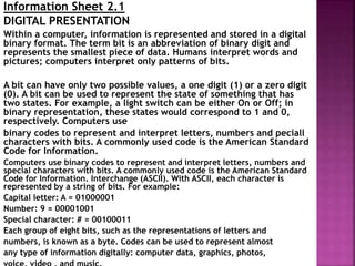 Information Sheet 2.1
DIGITAL PRESENTATION
Within a computer, information is represented and stored in a digital
binary format. The term bit is an abbreviation of binary digit and
represents the smallest piece of data. Humans interpret words and
pictures; computers interpret only patterns of bits.
A bit can have only two possible values, a one digit (1) or a zero digit
(0). A bit can be used to represent the state of something that has
two states. For example, a light switch can be either On or Off; in
binary representation, these states would correspond to 1 and 0,
respectively. Computers use
binary codes to represent and interpret letters, numbers and peciall
characters with bits. A commonly used code is the American Standard
Code for Information.
Computers use binary codes to represent and interpret letters, numbers and
special characters with bits. A commonly used code is the American Standard
Code for Information. Interchange (ASCII). With ASCII, each character is
represented by a string of bits. For example:
Capital letter: A = 01000001
Number: 9 = 00001001
Special character: # = 00100011
Each group of eight bits, such as the representations of letters and
numbers, is known as a byte. Codes can be used to represent almost
any type of information digitally: computer data, graphics, photos,
 