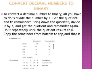  To convert a decimal number to binary, all you have
to do is divide the number by 2. Get the quotient
and th remainderr. Bring down the quotient, divide
it by 2, and get the quotient and remainder again.
Do it repeatedly until the quotient results to 0.
Copy the remainder from bottom to top,and that is
the binary equivalent.
 