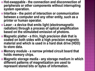  Hot-swappable - the connection and disconnection of
peripherals or other components without interrupting
system operation.
 Interface - the point of interaction or communication
between a computer and any other entity, such as a
printer or human operator.
 Laser - a device that emits light (electromagnetic
radiation) through a process of optical amplification
based on the stimulated emission of photons.
 Magnetic platter - a thin, high precision disk that is
coated on both sides with a high precision magnetic
material and which is used in a hard disk drive (HDD)
to store data.
 Memory module - a narrow printed circuit board that
holds memory chips.
 Magnetic storage media - any storage medium in which
different patterns of magnetization are used to
represent stored bits or bytes of information.
 