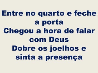 Entre no quarto e feche
a porta
Chegou a hora de falar
com Deus
Dobre os joelhos e
sinta a presença
 