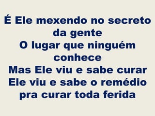 É Ele mexendo no secreto
da gente
O lugar que ninguém
conhece
Mas Ele viu e sabe curar
Ele viu e sabe o remédio
pra curar toda ferida
 