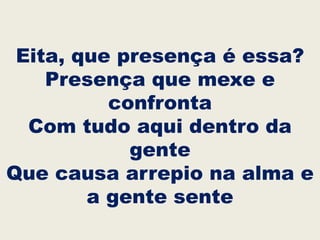 Eita, que presença é essa?
Presença que mexe e
confronta
Com tudo aqui dentro da
gente
Que causa arrepio na alma e
a gente sente
 