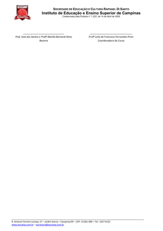 SOCIEDADE DE EDUCAÇÃO E CULTURA RAPHAEL DI SANTO
                             Instituto de Educação e Ensino Superior de Campinas
                                                 Credenciado pela Portaria n° 1.222, de 14 de Abril de 2005




           ______________________________                                   _______________________________
   Prof. José dos Santos e Profª Marilia Bernardi Alves                    Profª Leila de Francisco Fernandes Piron
                         Bezerra                                                   Coordenadora do Curso




R. Antonio Ferreira Laranja, 57 – Jardim Garcia – Campinas/SP – CEP: 13.061-090 – Tel.: 3227-6152
www.iescamp.com.br – secretaria@iescamp.com.br
 