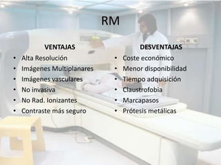 RM
VENTAJAS
• Alta Resolución
• Imágenes Multiplanares
• Imágenes vasculares
• No invasiva
• No Rad. Ionizantes
• Contraste más seguro
DESVENTAJAS
• Coste económico
• Menor disponibilidad
• Tiempo adquisición
• Claustrofobia
• Marcapasos
• Prótesis metálicas
 