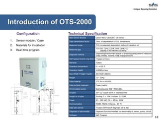 13
Unique Sensing Solution
1. Sensor module / Case
2. Materials for installation
3. Real-time program
Introduction of OTS-2000
Main Sensor Module Cabon Nano Tube(CNT) Oil Sensor
Data transmission factor Time, oil degradation & TCG, temperature
Measured range TCG, accelerated degradation status of insulation oil
Measured gas
TCG: H2, C2H2, C2H4, CH4, C2H6, CO
(based on ASTM D3612 criteria)
Diagnosis method
Diagnosing transformers status by analyzing data patterns measured
(Daily, weekly, monthly, total change amount)
CNT Sensor End Of Line (EOL) 15 years or more
Warranty 3 years
Operation temperature 0 ~ +120 ℃
Operation height 4,000M or less
Size (Width×Height×Depth) 400×500×200mm
Weight 15 ~ 22Kg
Case material STS 304 or AL5005
Case surface treatment Power coating
Oil circulation pump Solenoid pump: 500~700ml/Min.
Oil pipe 3/8" OD copper steel or stainless steel
Length of oil pipe Sucking: 2 ~ 20M, Outflow: 2 ~ 20M
Power 85 ~ 260 VAC, 50 ~ 60 Hz, 350W
Communication RS485, RS232, Ethernet,, Wi-Fi
Data save period 10 years (6 times of diagnosis per a day)
Diagnosis of abnormality Diagnosis function installed for abnormality of sensor, pump, circuit
Software NMS Program
Technical SpecificationConfiguration
 