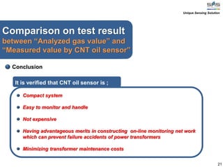 21
Comparison on test result
between “Analyzed gas value” and
“Measured value by CNT oil sensor”
Conclusion
Compact system
Easy to monitor and handle
Not expensive
Having advantageous merits in constructing on-line monitoring net work
which can prevent failure accidents of power transformers
Minimizing transformer maintenance costs
It is verified that CNT oil sensor is ;
Unique Sensing Solution
 