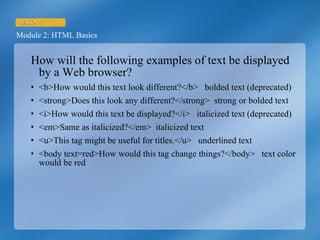 How will the following examples of text be displayed by a Web browser? <b>How would this text look different?</b>  bolded text (deprecated) <strong>Does this look any different?</strong>  strong or bolded text <i>How would this text be displayed?</i>  italicized text (deprecated) <em>Same as italicized?</em>  italicized text <u>This tag might be useful for titles.</u>  underlined text <body text=red>How would this tag change things?</body>  text color would be red 
