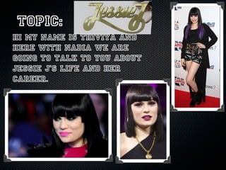 Topic:
hi my name is Thiviya and
here with Nadia we are
going to talk to you about
Jessie J’s life and her
career.
 