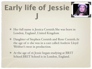 Early life of Jessie
          J
  Her full name is Jessica Cornish.She was born in
  London, England ,United Kingdom

  Daughter of Stephen Cornish and Rose Cornish.At
  the age of 11 she was in a cast called Andrew Lloyd
  Webber’s west in production.

  At the age of 16 Jessie began studying at BRIT
  School.BRIT School is in London, England.
 