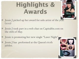 Highlights &
            Awards
Jessie J picked up her award for solo artist of the year.
(2012)

Jessie J took part in a web chat on Capitalfm.com on
the 16th of May.

Jessie is promoting her new single “Laser Night”

Jessie J has preformed at the Queen’s 60th
jubilee.
 