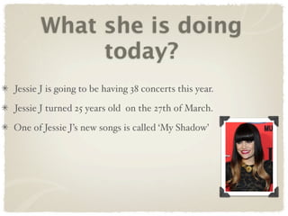 What she is doing
           today?
Jessie J is going to be having 38 concerts this year.

Jessie J turned 25 years old on the 27th of March.

One of Jessie J’s new songs is called ‘My Shadow’
 