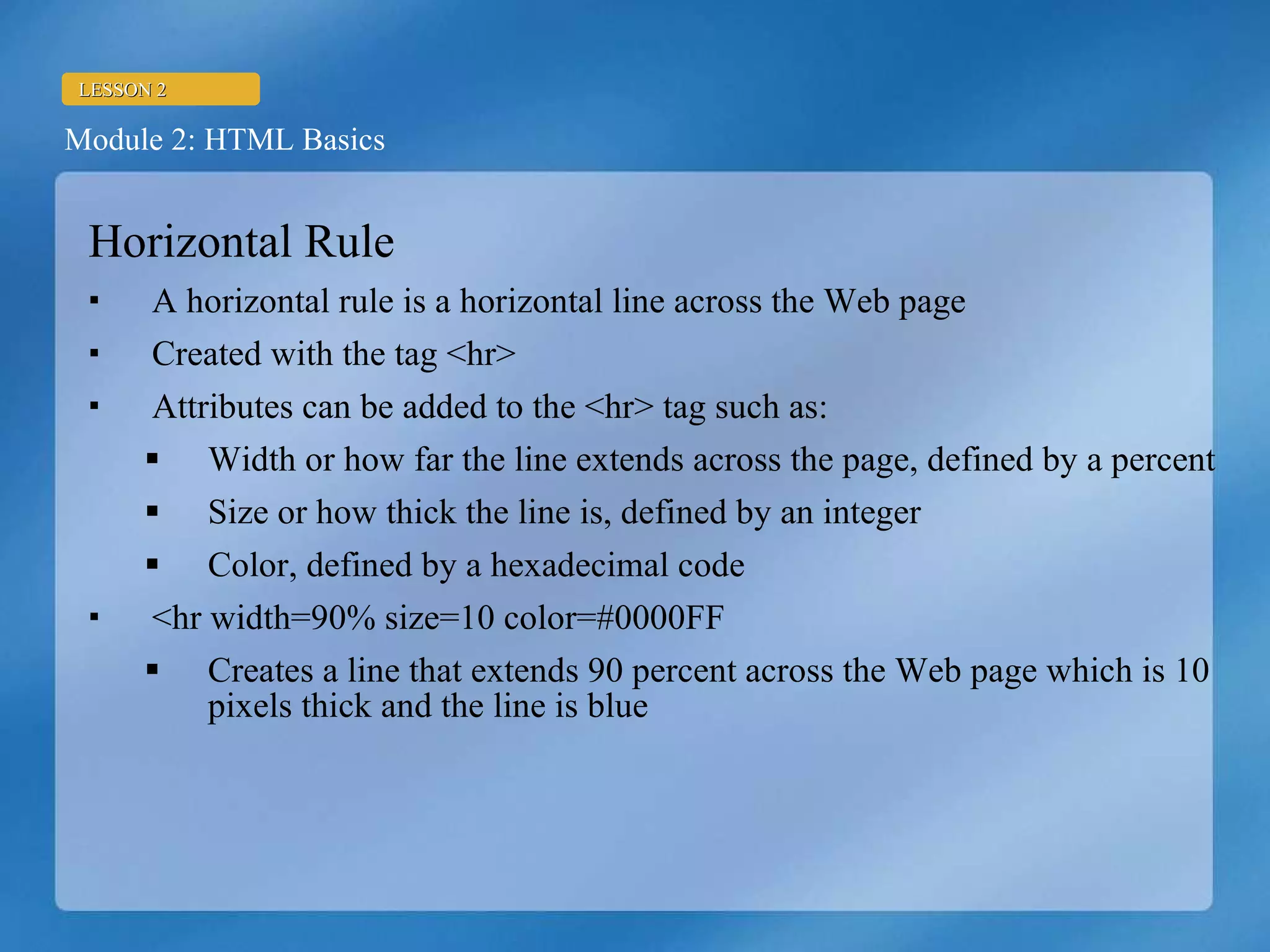 Horizontal Rule A horizontal rule is a horizontal line across the Web page Created with the tag <hr> Attributes can be added to the <hr> tag such as: Width or how far the line extends across the page, defined by a percent Size or how thick the line is, defined by an integer Color, defined by a hexadecimal code <hr width=90% size=10 color=#0000FF Creates a line that extends 90 percent across the Web page which is 10 pixels thick and the line is blue 