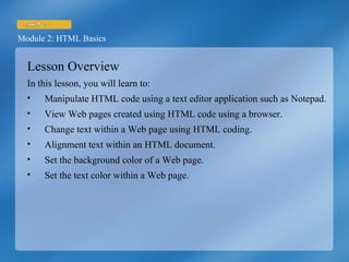Lesson Overview In this lesson, you will learn to: Manipulate HTML code using a text editor application such as Notepad. View Web pages created using HTML code using a browser. Change text within a Web page using HTML coding. Alignment text within an HTML document. Set the background color of a Web page. Set the text color within a Web page. 