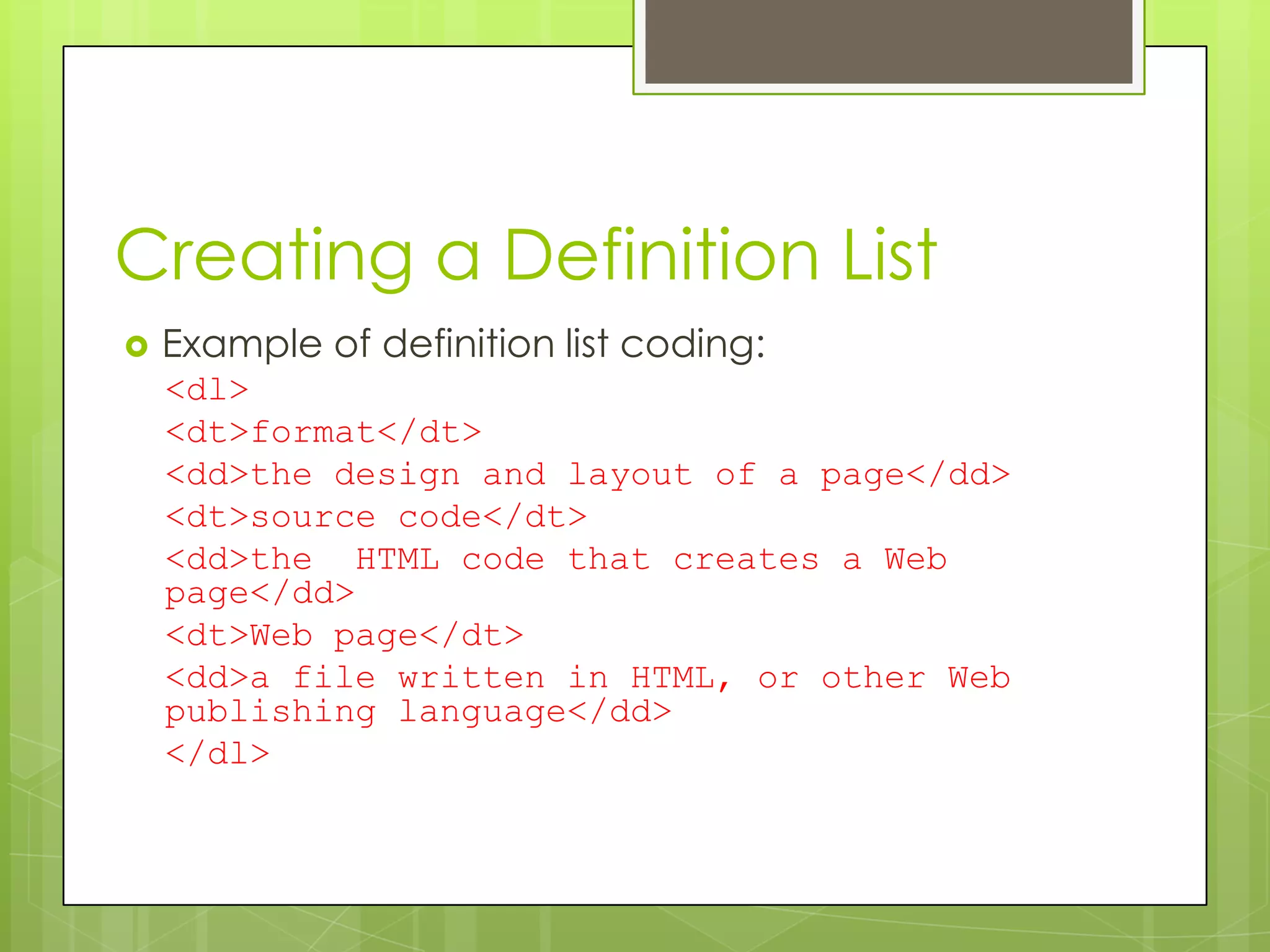 Creating a Definition List
   Example of definition list coding:
    <dl>
    <dt>format</dt>
    <dd>the design and layout of a page</dd>
    <dt>source code</dt>
    <dd>the HTML code that creates a Web
    page</dd>
    <dt>Web page</dt>
    <dd>a file written in HTML, or other Web
    publishing language</dd>
    </dl>
 
