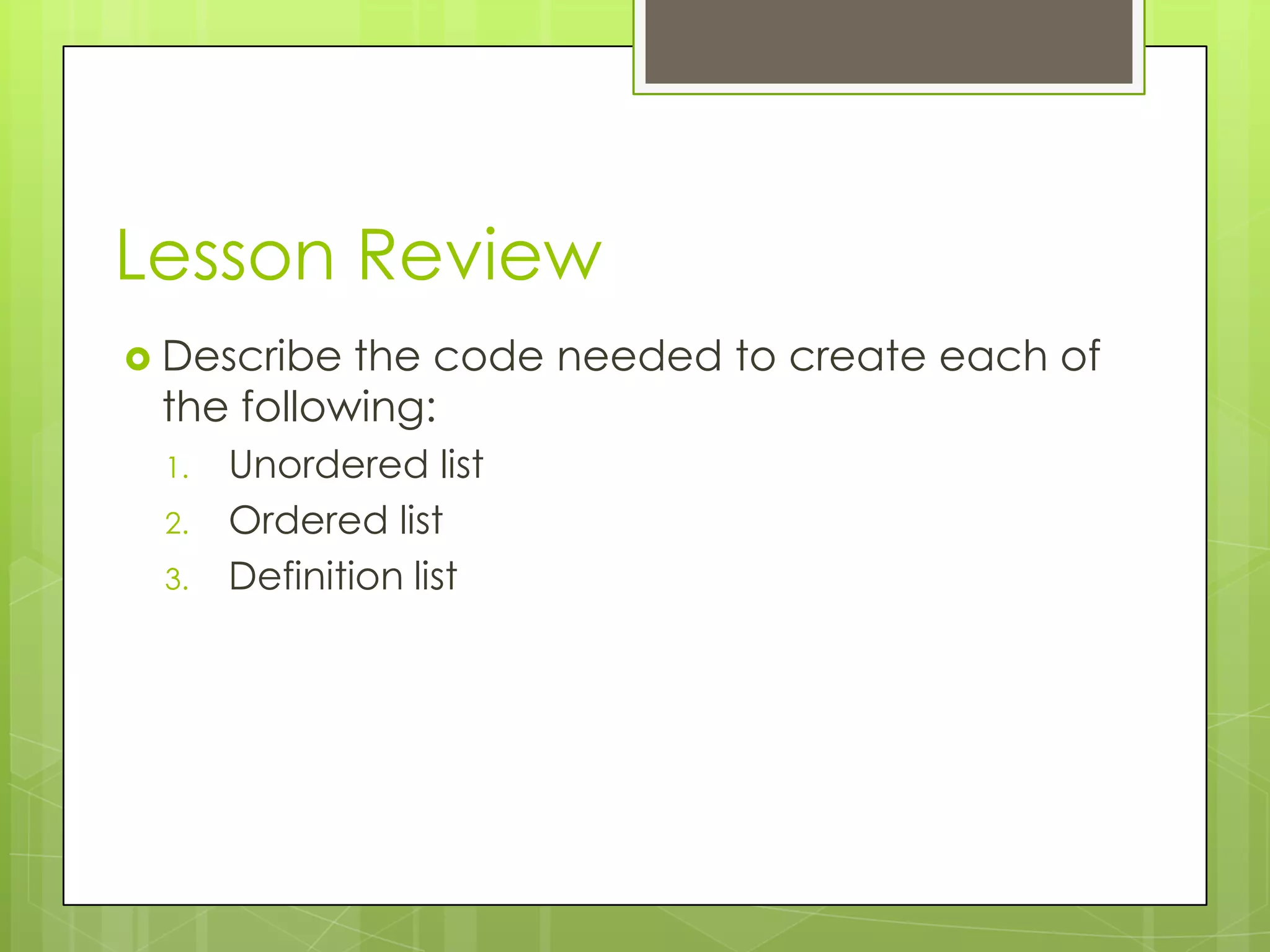 Lesson Review
 Describe the code needed to create each of
 the following:
 1.   Unordered list
 2.   Ordered list
 3.   Definition list
 