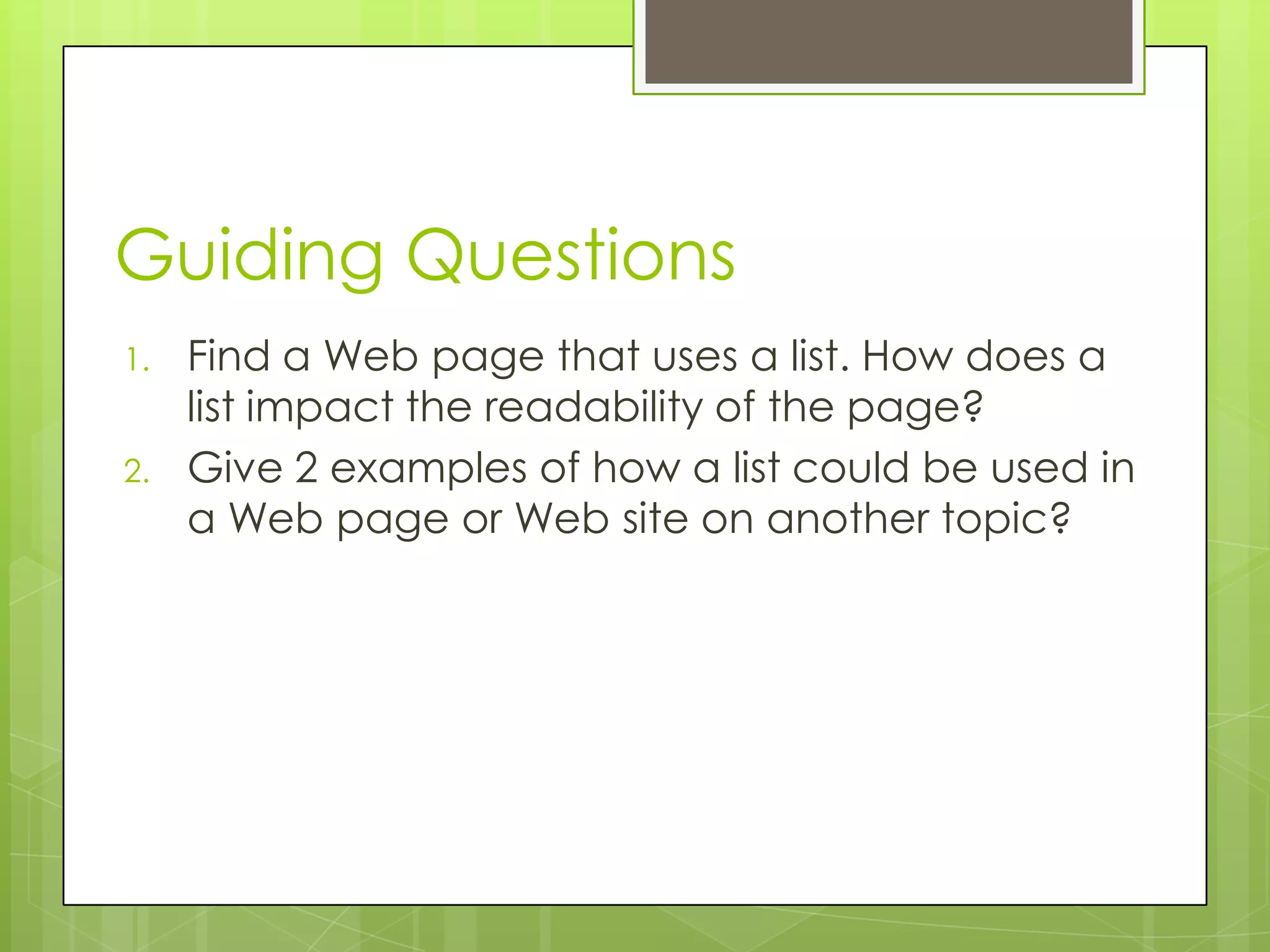 Guiding Questions
1.   Find a Web page that uses a list. How does a
     list impact the readability of the page?
2.   Give 2 examples of how a list could be used in
     a Web page or Web site on another topic?
 