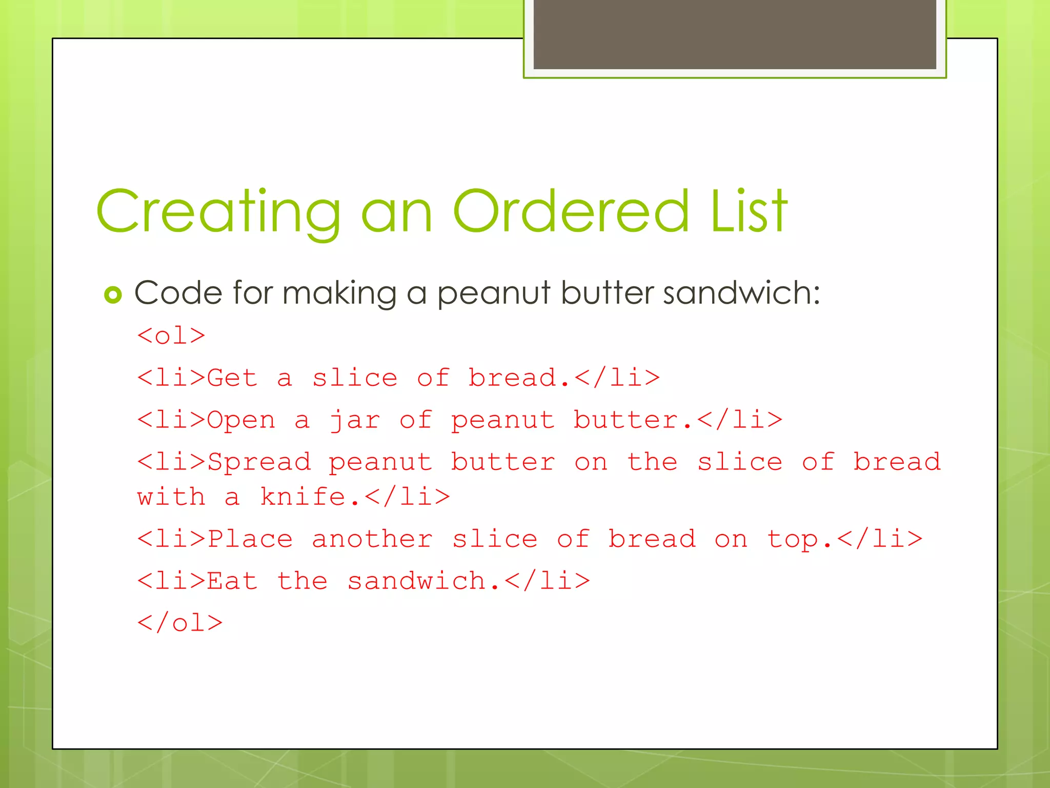 Creating an Ordered List
   Code for making a peanut butter sandwich:
    <ol>
    <li>Get a slice of bread.</li>
    <li>Open a jar of peanut butter.</li>
    <li>Spread peanut butter on the slice of bread
    with a knife.</li>
    <li>Place another slice of bread on top.</li>
    <li>Eat the sandwich.</li>
    </ol>
 