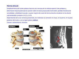 Hernia discal:
Desplazamiento del núcleo pulposo hacia la raíz nerviosa de la médula espinal. Este prolapso y
deformación discal puede ejercer presión sobre el nervio provocando fuerte dolor, pérdida transitoria de
sensibilidad, y debilidad muscular. La gran mayoría de casos de hernia discal se localizan en los discos
intervertebrales lumbares L4-L5 y L5-S1.
Dependiendo de la raíz nerviosa presionada, las molestias se centrarán en el pie, en la pierna, en la parte
posterior del muslo, o en la región glútea (ciática)
Causas: sobreesfuerzo, lesiones.
 