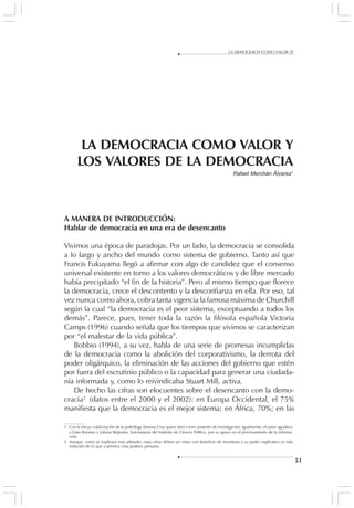 LA DEMOCRACIA COMO VALOR
51
A MANERA DE INTRODUCCIÓN:
Hablar de democracia en una era de desencanto
Vivimos una época de paradojas. Por un lado, la democracia se consolida
a lo largo y ancho del mundo como sistema de gobierno. Tanto así que
Francis Fukuyama llegó a afirmar con algo de candidez que el consenso
universal existente en torno a los valores democráticos y de libre mercado
había precipitado “el fin de la historia”. Pero al mismo tiempo que florece
la democracia, crece el descontento y la desconfianza en ella. Por eso, tal
vez nunca como ahora, cobra tanta vigencia la famosa máxima de Churchill
según la cual “la democracia es el peor sistema, exceptuando a todos los
demás”. Parece, pues, tener toda la razón la filósofa española Victoria
Camps (1996) cuando señala que los tiempos que vivimos se caracterizan
por “el malestar de la vida pública”.
Bobbio (1994), a su vez, habla de una serie de promesas incumplidas
de la democracia como la abolición del corporativismo, la derrota del
poder oligárquico, la eliminación de las acciones del gobierno que estén
por fuera del escrutinio público o la capacidad para generar una ciudada-
nía informada y, como lo reivindicaba Stuart Mill, activa.
De hecho las cifras son elocuentes sobre el desencanto con la demo-
cracia2
(datos entre el 2000 y el 2002): en Europa Occidental, el 75%
manifiesta que la democracia es el mejor sistema; en África, 70%; en las
LA DEMOCRACIA COMO VALOR Y
LOS VALORES DE LA DEMOCRACIA
Rafael Merchán Álvarez1
1 Con la eficaz colaboración de la politóloga Ximena Cruz quien obró como asistente de investigación. Igualmente, el autor agradece
a Gina Romero y Juliana Bejarano, funcionarias del Instituto de Ciencia Política, por su apoyo en el procesamiento de la informa-
ción.
2 Aunque, como se explicará más adelante, estas cifras deben ser vistas con beneficio de inventario y su poder explicativo es más
reducido de lo que a primera vista pudiera pensarse.
 