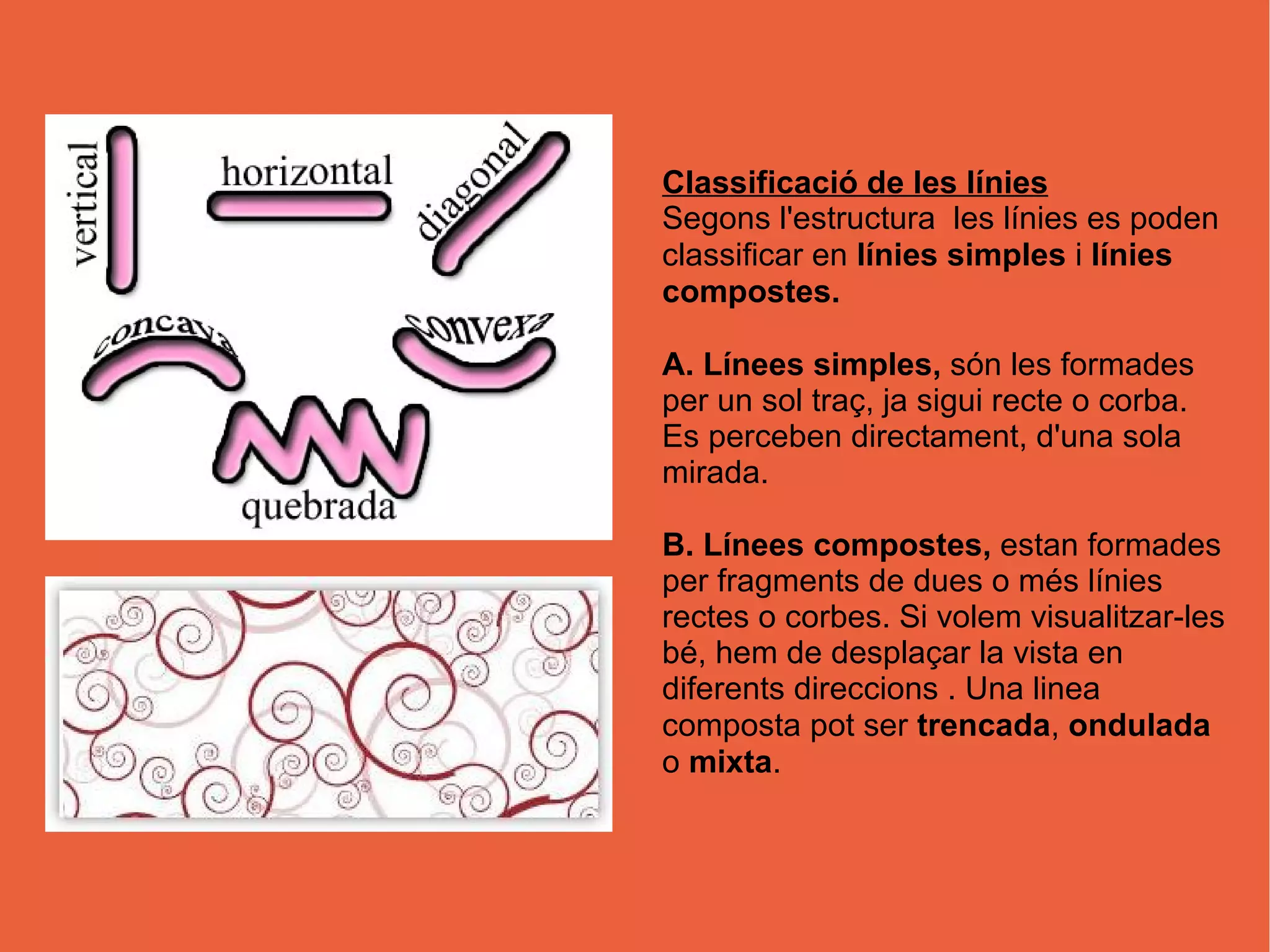 Classificació de les línies
Segons l'estructura les línies es poden
classificar en línies simples i línies
compostes.
A. Línees simples, són les formades
per un sol traç, ja sigui recte o corba.
Es perceben directament, d'una sola
mirada.
B. Línees compostes, estan formades
per fragments de dues o més línies
rectes o corbes. Si volem visualitzar-les
bé, hem de desplaçar la vista en
diferents direccions . Una linea
composta pot ser trencada, ondulada
o mixta.
 