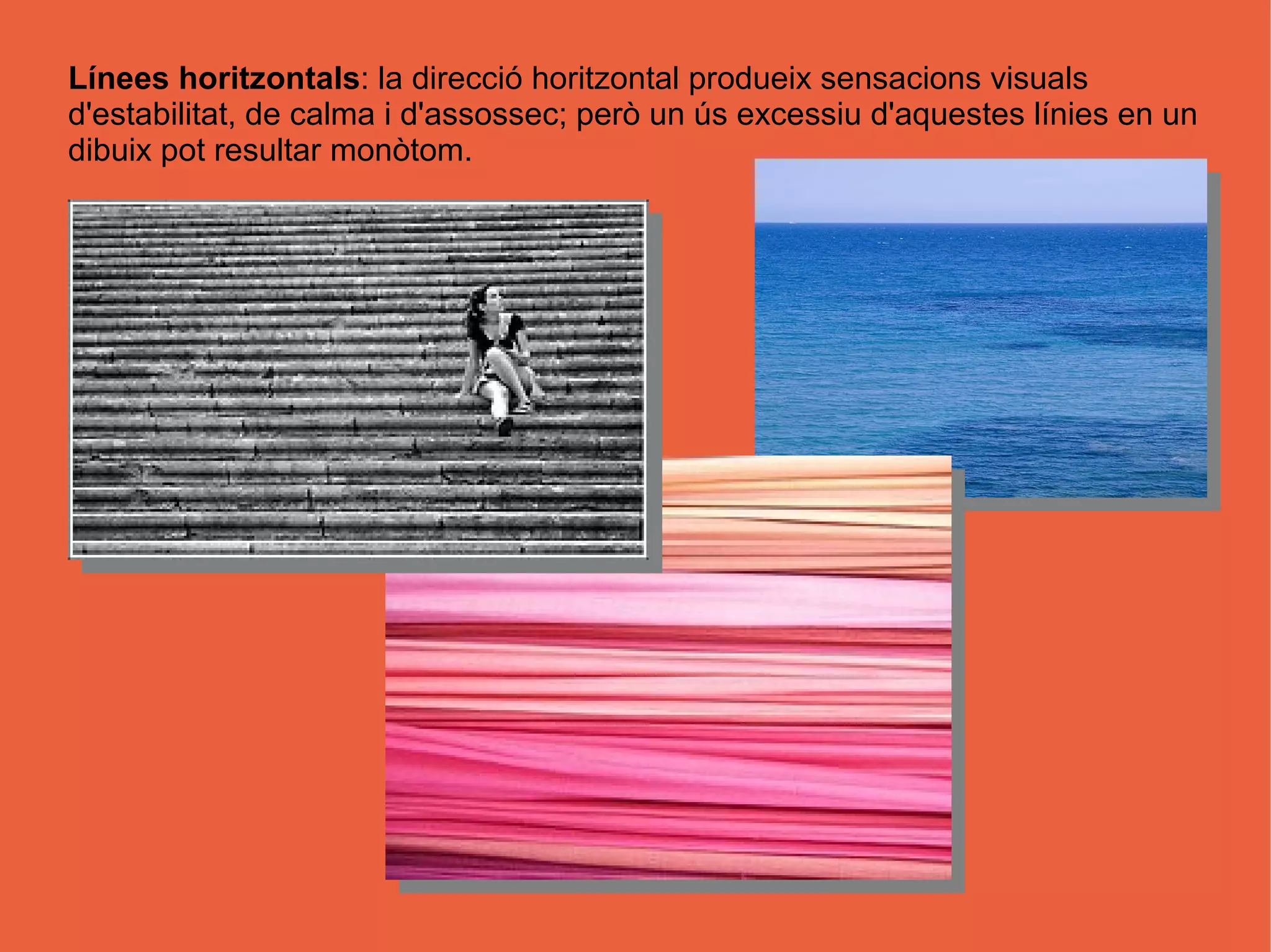 Línees horitzontals: la direcció horitzontal produeix sensacions visuals
d'estabilitat, de calma i d'assossec; però un ús excessiu d'aquestes línies en un
dibuix pot resultar monòtom.
 