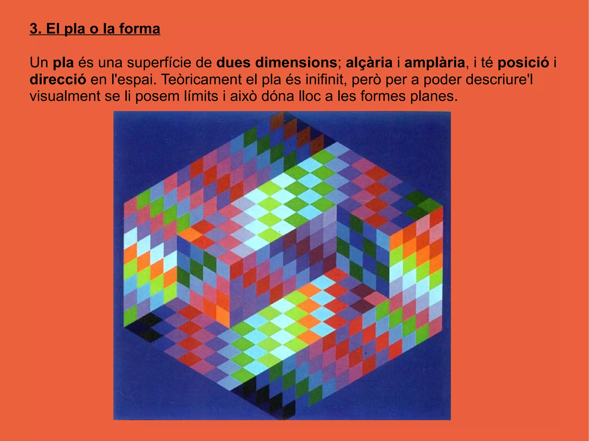 3. El pla o la forma
Un pla és una superfície de dues dimensions; alçària i amplària, i té posició i
direcció en l'espai. Teòricament el pla és inifinit, però per a poder descriure'l
visualment se li posem límits i això dóna lloc a les formes planes.
 