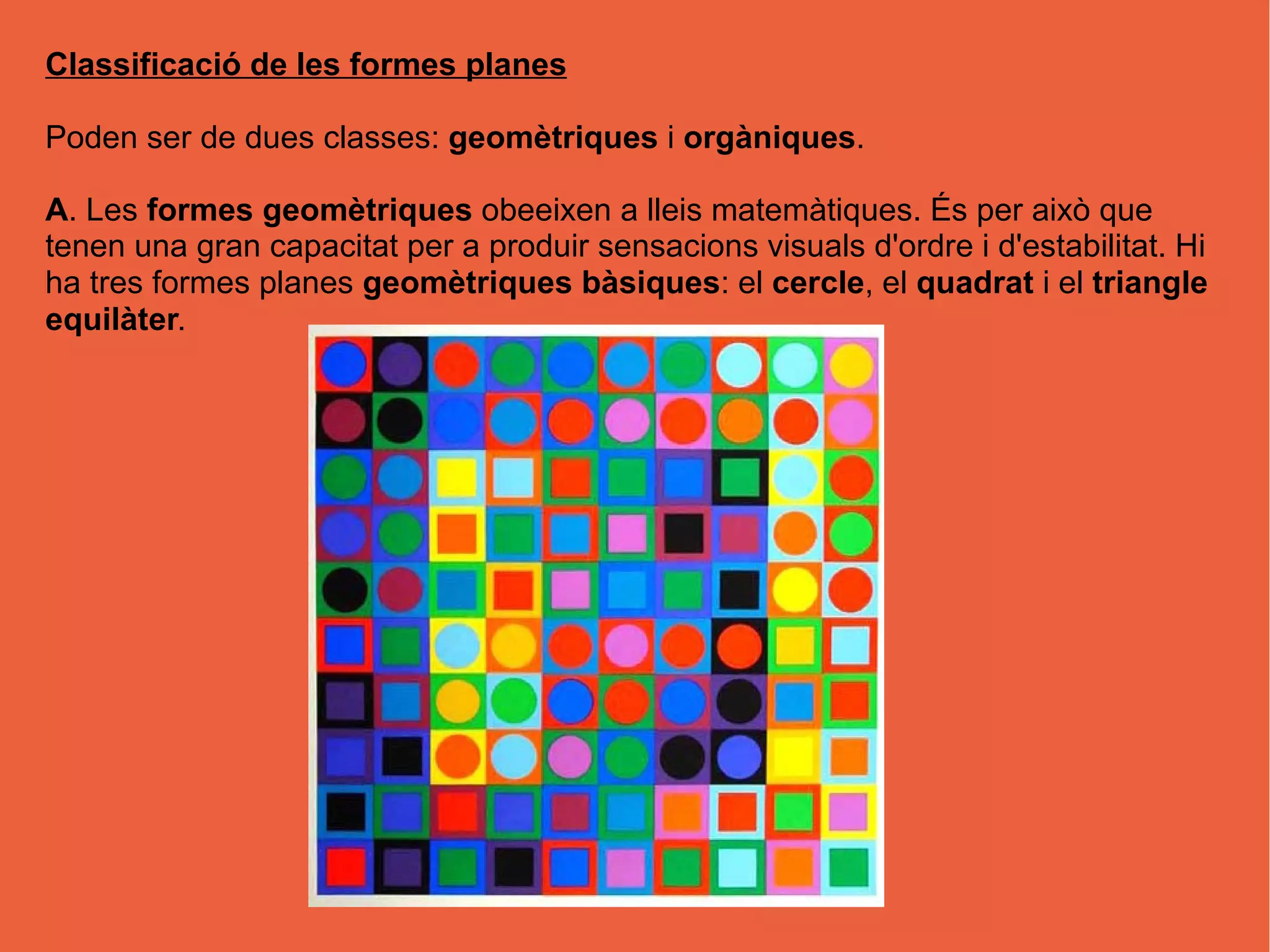 Classificació de les formes planes
Poden ser de dues classes: geomètriques i orgàniques.
A. Les formes geomètriques obeeixen a lleis matemàtiques. És per això que
tenen una gran capacitat per a produir sensacions visuals d'ordre i d'estabilitat. Hi
ha tres formes planes geomètriques bàsiques: el cercle, el quadrat i el triangle
equilàter.
 