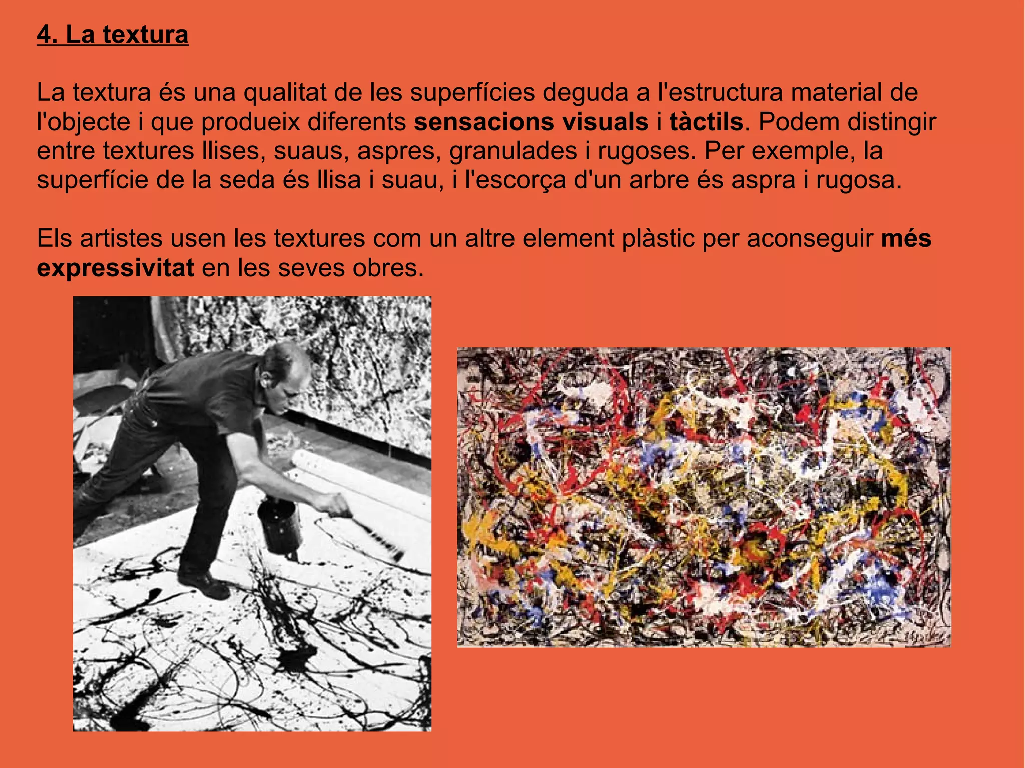 4. La textura
La textura és una qualitat de les superfícies deguda a l'estructura material de
l'objecte i que produeix diferents sensacions visuals i tàctils. Podem distingir
entre textures llises, suaus, aspres, granulades i rugoses. Per exemple, la
superfície de la seda és llisa i suau, i l'escorça d'un arbre és aspra i rugosa.
Els artistes usen les textures com un altre element plàstic per aconseguir més
expressivitat en les seves obres.
 