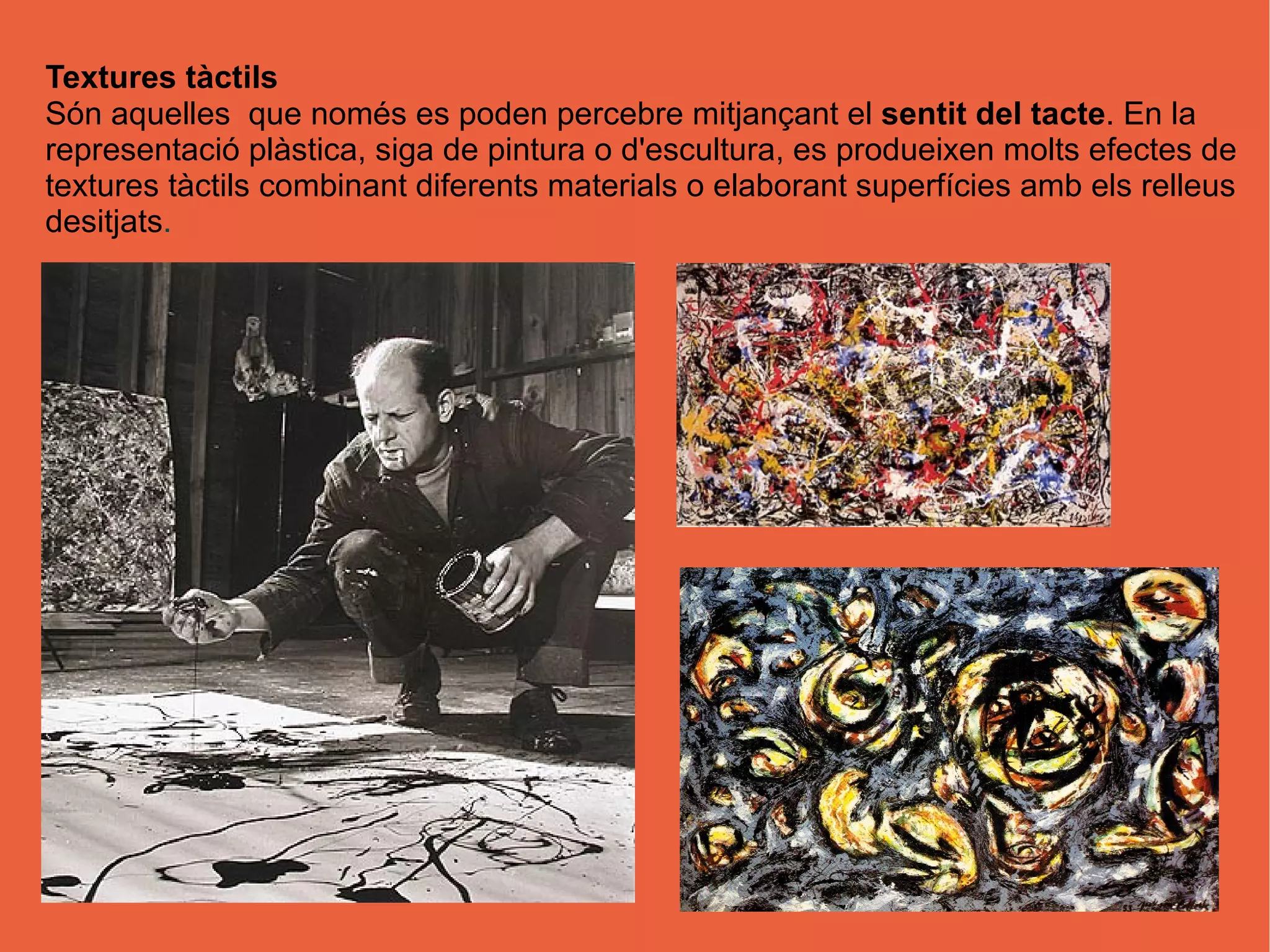 Textures tàctils
Són aquelles que només es poden percebre mitjançant el sentit del tacte. En la
representació plàstica, siga de pintura o d'escultura, es produeixen molts efectes de
textures tàctils combinant diferents materials o elaborant superfícies amb els relleus
desitjats.
 