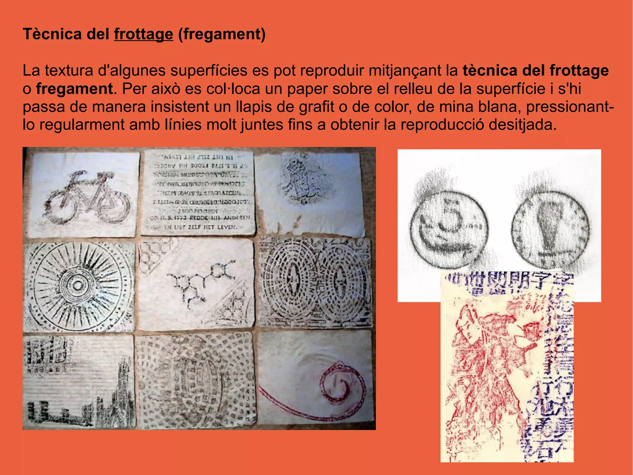 Tècnica del frottage (fregament)
La textura d'algunes superfícies es pot reproduir mitjançant la tècnica del frottage
o fregament. Per això es col·loca un paper sobre el relleu de la superfície i s'hi
passa de manera insistent un llapis de grafit o de color, de mina blana, pressionant-
lo regularment amb línies molt juntes fins a obtenir la reproducció desitjada.
 