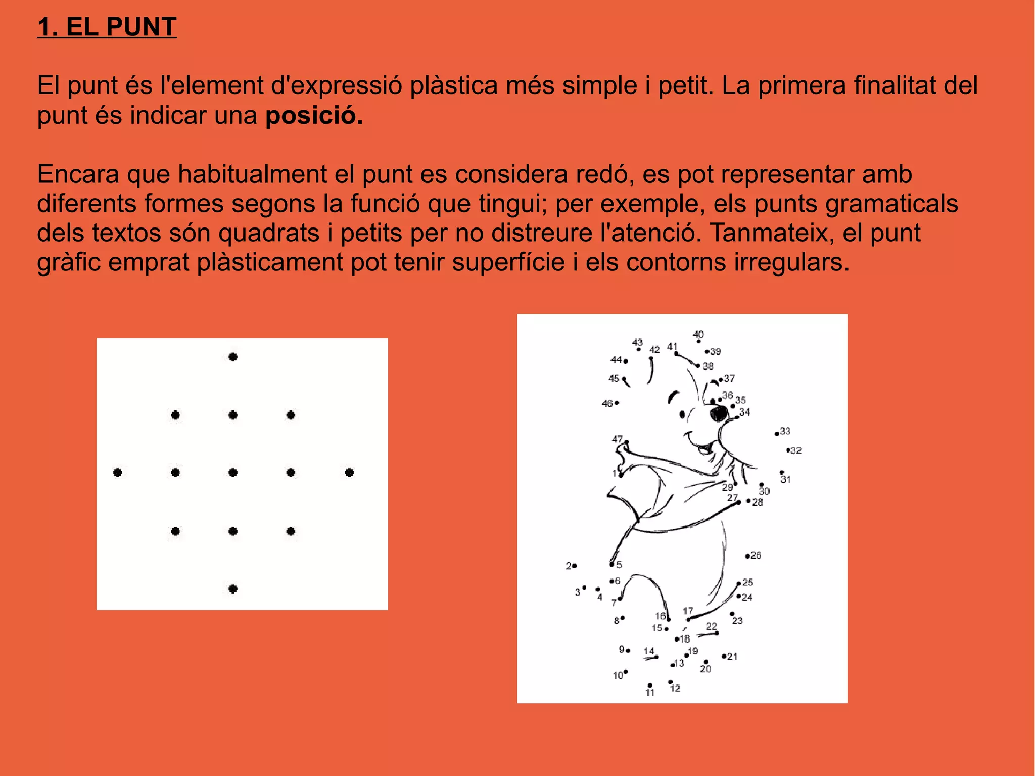 1. EL PUNT
El punt és l'element d'expressió plàstica més simple i petit. La primera finalitat del
punt és indicar una posició.
Encara que habitualment el punt es considera redó, es pot representar amb
diferents formes segons la funció que tingui; per exemple, els punts gramaticals
dels textos són quadrats i petits per no distreure l'atenció. Tanmateix, el punt
gràfic emprat plàsticament pot tenir superfície i els contorns irregulars.
 
