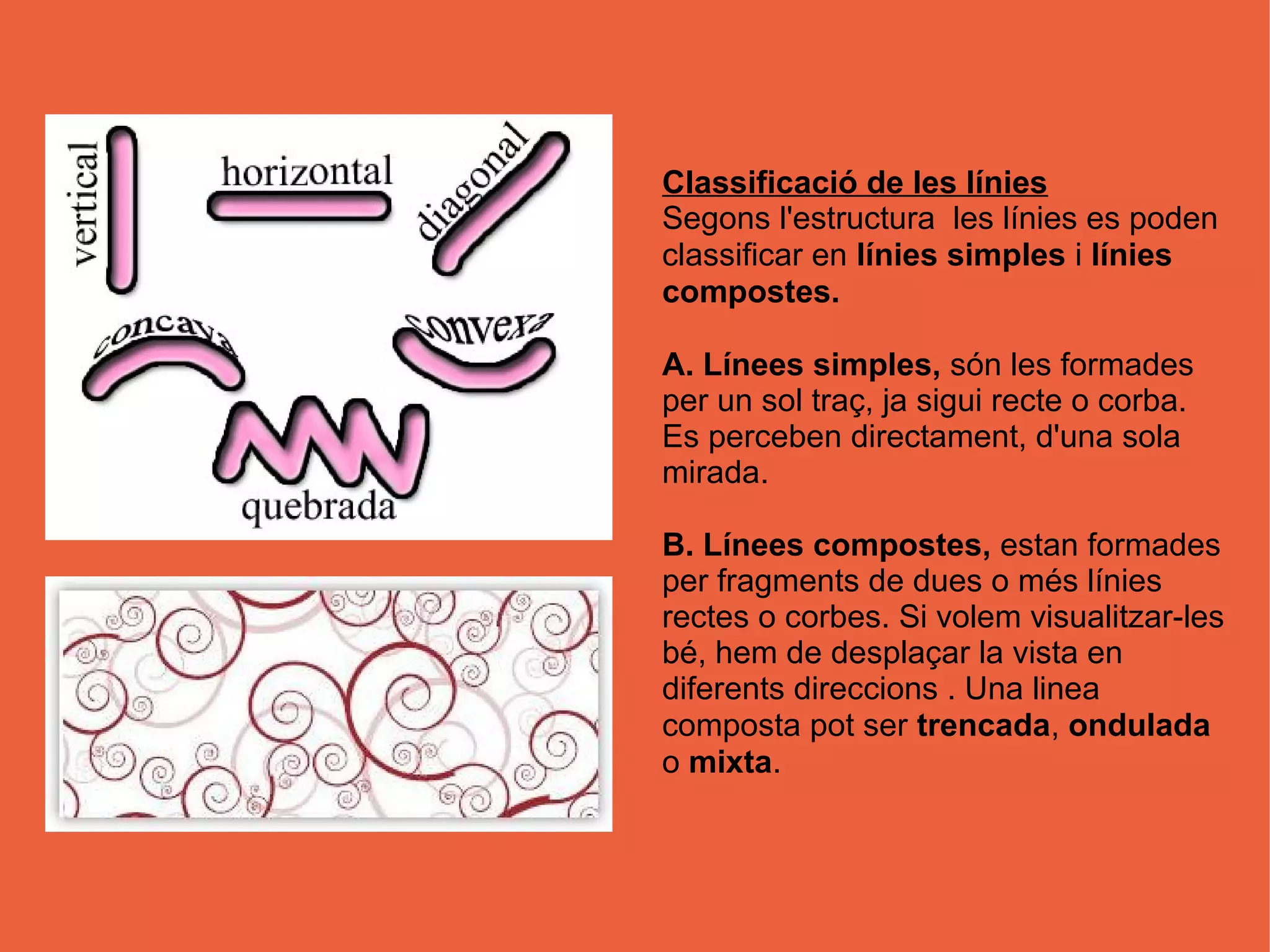 Classificació de les línies
Segons l'estructura les línies es poden
classificar en línies simples i línies
compostes.

A. Línees simples, són les formades
per un sol traç, ja sigui recte o corba.
Es perceben directament, d'una sola
mirada.

B. Línees compostes, estan formades
per fragments de dues o més línies
rectes o corbes. Si volem visualitzar-les
bé, hem de desplaçar la vista en
diferents direccions . Una linea
composta pot ser trencada, ondulada
o mixta.
 