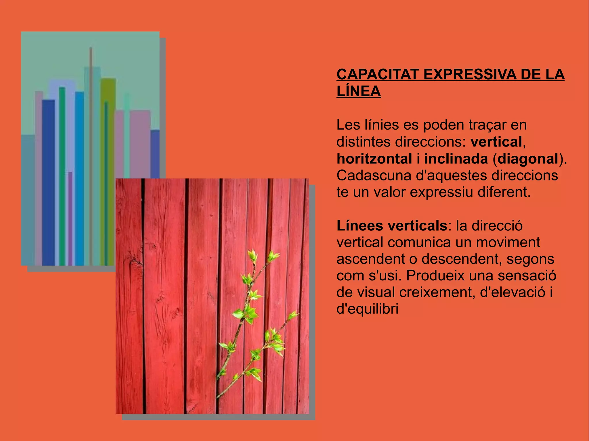 CAPACITAT EXPRESSIVA DE LA
LÍNEA

Les línies es poden traçar en
distintes direccions: vertical,
horitzontal i inclinada (diagonal).
Cadascuna d'aquestes direccions
te un valor expressiu diferent.

Línees verticals: la direcció
vertical comunica un moviment
ascendent o descendent, segons
com s'usi. Produeix una sensació
de visual creixement, d'elevació i
d'equilibri
 