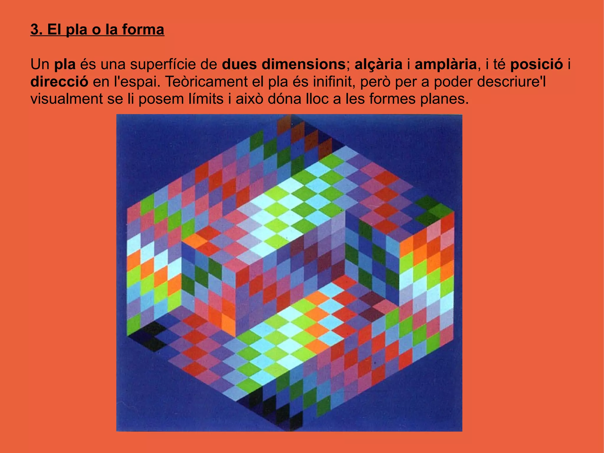 3. El pla o la forma

Un pla és una superfície de dues dimensions; alçària i amplària, i té posició i
direcció en l'espai. Teòricament el pla és inifinit, però per a poder descriure'l
visualment se li posem límits i això dóna lloc a les formes planes.
 