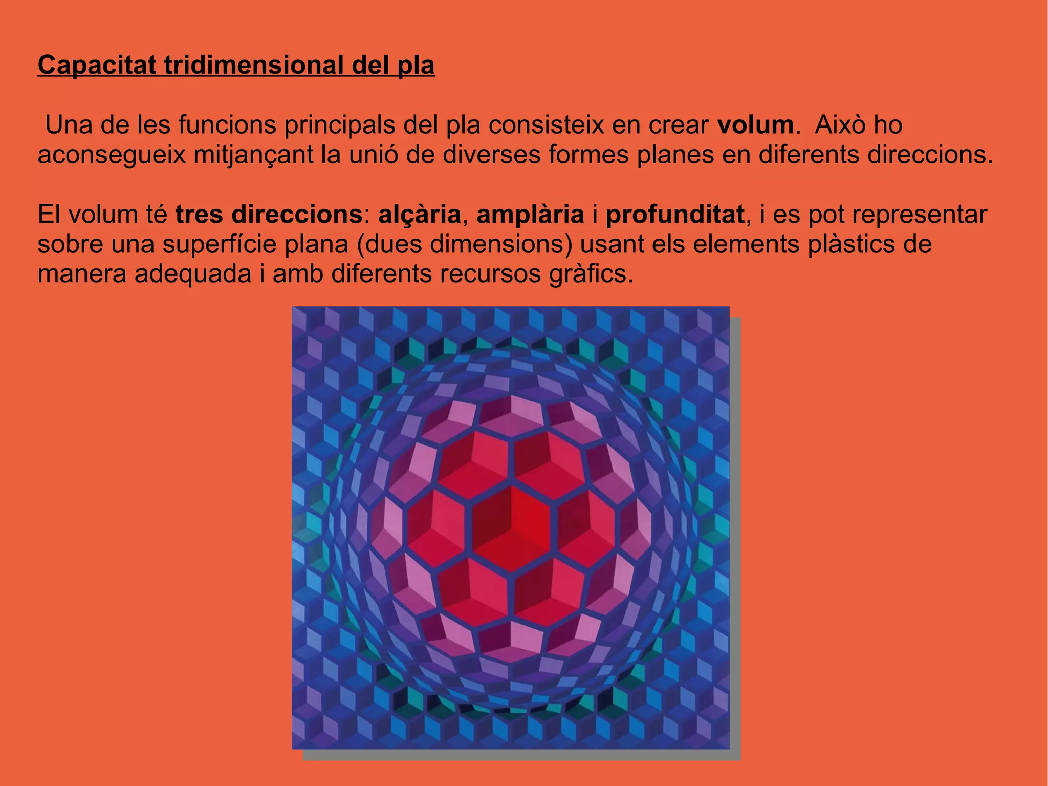Capacitat tridimensional del pla

Una de les funcions principals del pla consisteix en crear volum. Això ho
aconsegueix mitjançant la unió de diverses formes planes en diferents direccions.

El volum té tres direccions: alçària, amplària i profunditat, i es pot representar
sobre una superfície plana (dues dimensions) usant els elements plàstics de
manera adequada i amb diferents recursos gràfics.
 