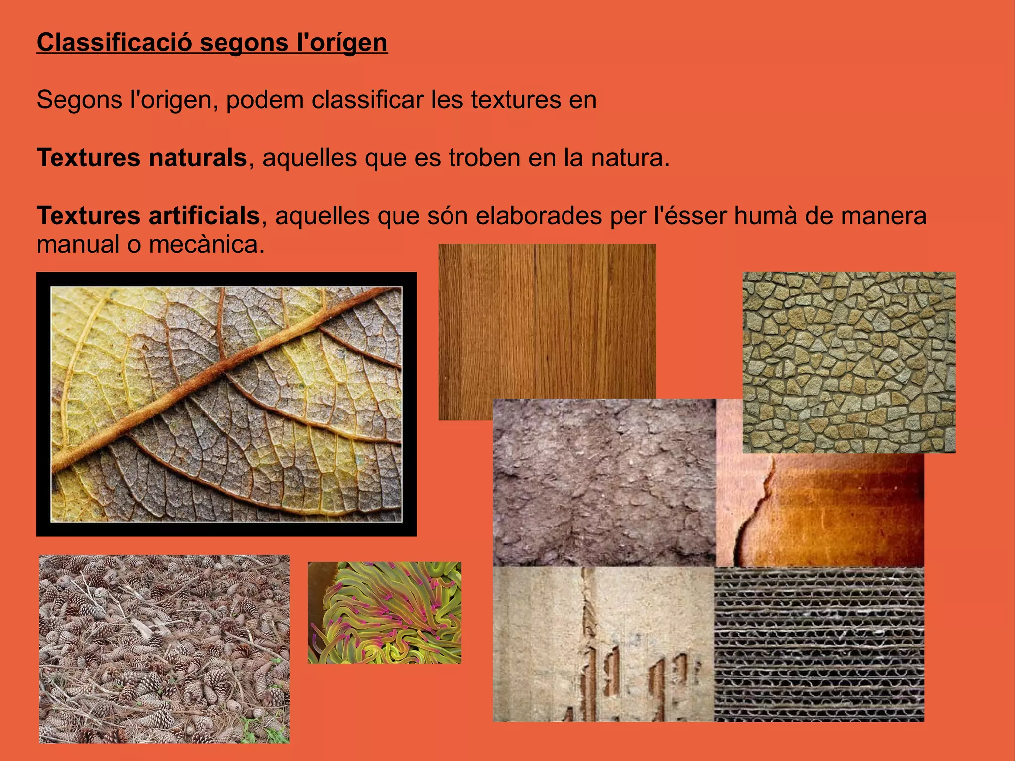 Classificació segons l'orígen

Segons l'origen, podem classificar les textures en

Textures naturals, aquelles que es troben en la natura.

Textures artificials, aquelles que són elaborades per l'ésser humà de manera
manual o mecànica.
 