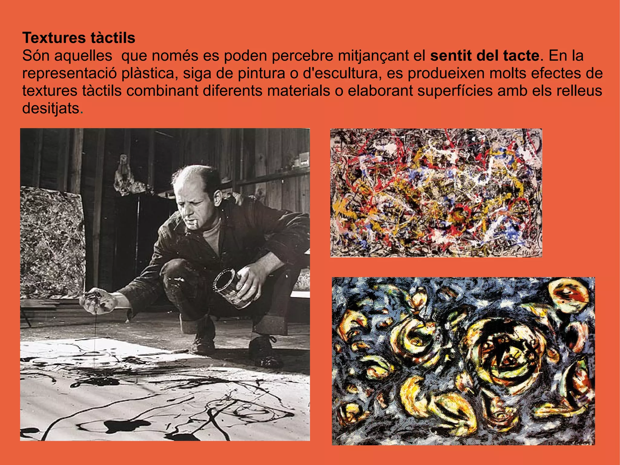 Textures tàctils
Són aquelles que només es poden percebre mitjançant el sentit del tacte. En la
representació plàstica, siga de pintura o d'escultura, es produeixen molts efectes de
textures tàctils combinant diferents materials o elaborant superfícies amb els relleus
desitjats.
 