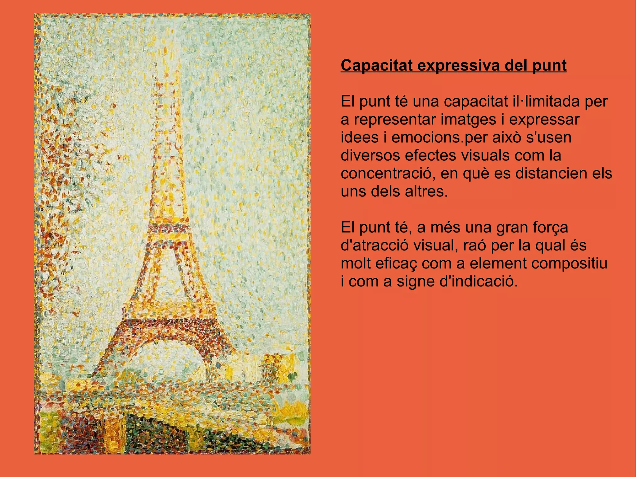 Capacitat expressiva del punt

El punt té una capacitat il·limitada per
a representar imatges i expressar
idees i emocions.per això s'usen
diversos efectes visuals com la
concentració, en què es distancien els
uns dels altres.

El punt té, a més una gran força
d'atracció visual, raó per la qual és
molt eficaç com a element compositiu
i com a signe d'indicació.
 