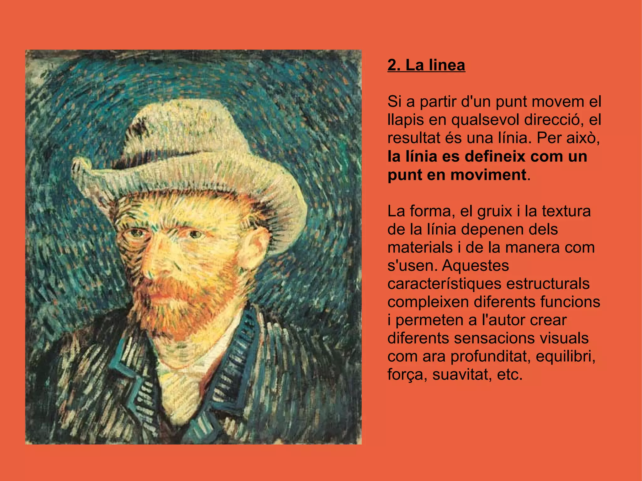 2. La linea

Si a partir d'un punt movem el
llapis en qualsevol direcció, el
resultat és una línia. Per això,
la línia es defineix com un
punt en moviment.

La forma, el gruix i la textura
de la línia depenen dels
materials i de la manera com
s'usen. Aquestes
característiques estructurals
compleixen diferents funcions
i permeten a l'autor crear
diferents sensacions visuals
com ara profunditat, equilibri,
força, suavitat, etc.
 