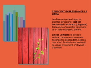 CAPACITAT EXPRESSIVA DE LA
LÍNEA

Les línies es poden traçar en
distintes direccions: vertical,
horitzontal i inclinada (diagonal).
Cadascuna d'aquestes direccions
te un valor expressiu diferent.

Línees verticals: la direcció
vertical comunica un moviment
ascendent o descendent, segons
com s'usi. Produeix una sensació
de visual creixement, d'elevació i
d'equilibri
 