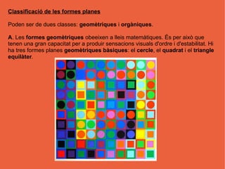 Classificació de les formes planes

Poden ser de dues classes: geomètriques i orgàniques.

A. Les formes geomètriques obeeixen a lleis matemàtiques. És per això que
tenen una gran capacitat per a produir sensacions visuals d'ordre i d'estabilitat. Hi
ha tres formes planes geomètriques bàsiques: el cercle, el quadrat i el triangle
equilàter.
 
